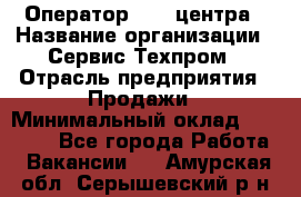 Оператор Call-центра › Название организации ­ Сервис Техпром › Отрасль предприятия ­ Продажи › Минимальный оклад ­ 28 000 - Все города Работа » Вакансии   . Амурская обл.,Серышевский р-н